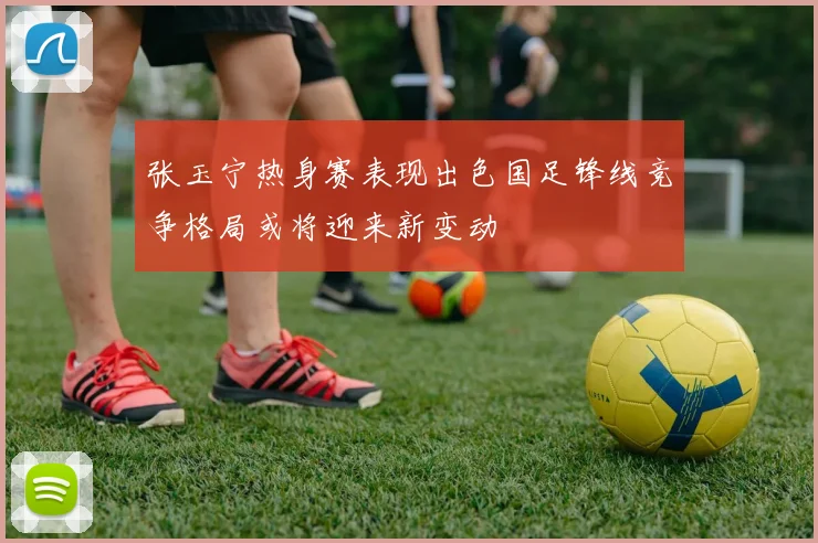 张玉宁热身赛表现出色国足锋线竞争格局或将迎来新变动
