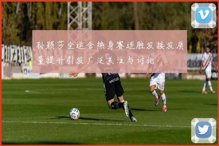 孙颖莎全运会热身赛连胜发接发质量提升引发广泛关注与讨论