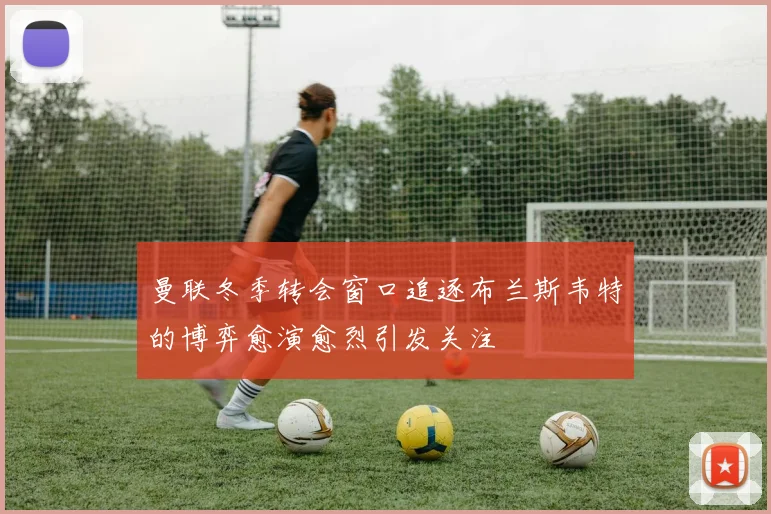 曼联冬季转会窗口追逐布兰斯韦特的博弈愈演愈烈引发关注