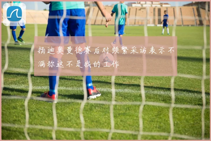 扬迪奥曼德赛后对频繁采访表示不满称这不是我的工作