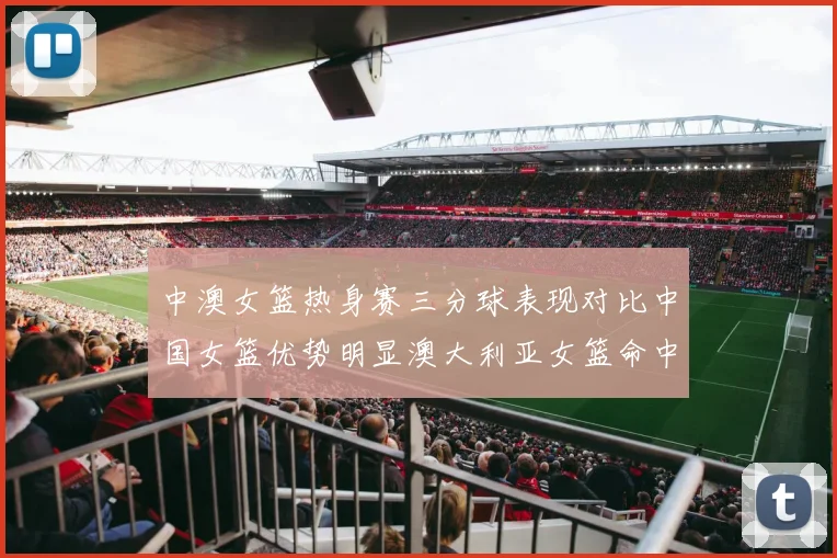 中澳女篮热身赛三分球表现对比中国女篮优势明显澳大利亚女篮命中率低下