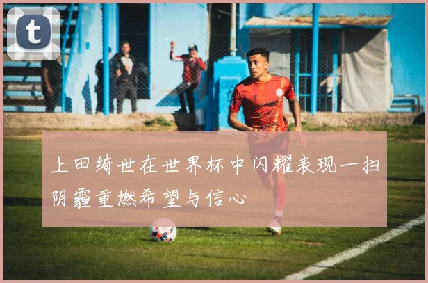 上田绮世在世界杯中闪耀表现一扫阴霾重燃希望与信心