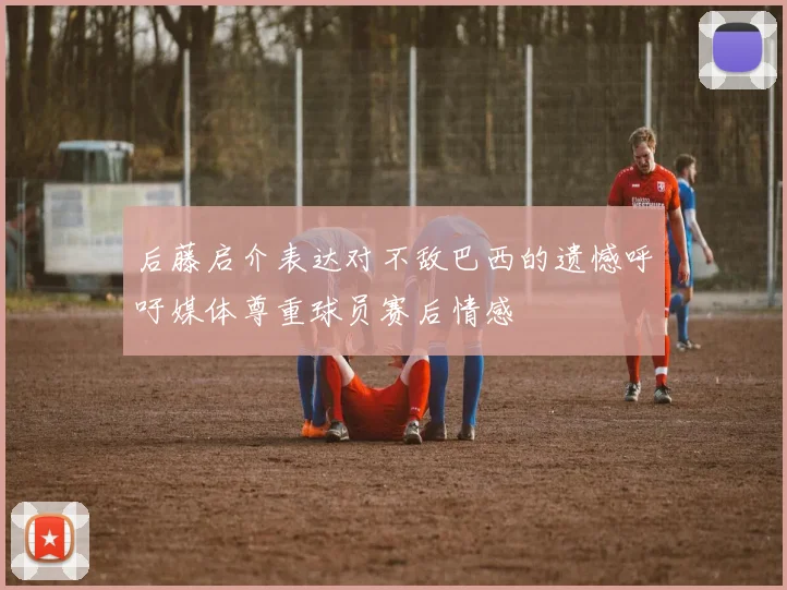 后藤启介表达对不敌巴西的遗憾呼吁媒体尊重球员赛后情感