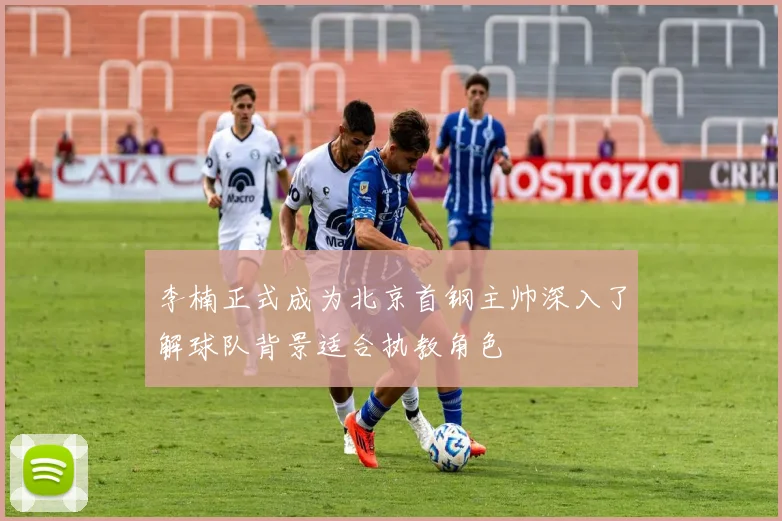 李楠正式成为北京首钢主帅深入了解球队背景适合执教角色