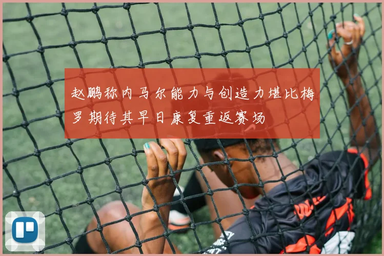 赵鹏称内马尔能力与创造力堪比梅罗期待其早日康复重返赛场