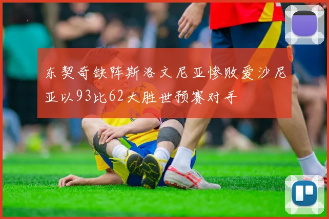 东契奇缺阵斯洛文尼亚惨败爱沙尼亚以93比62大胜世预赛对手