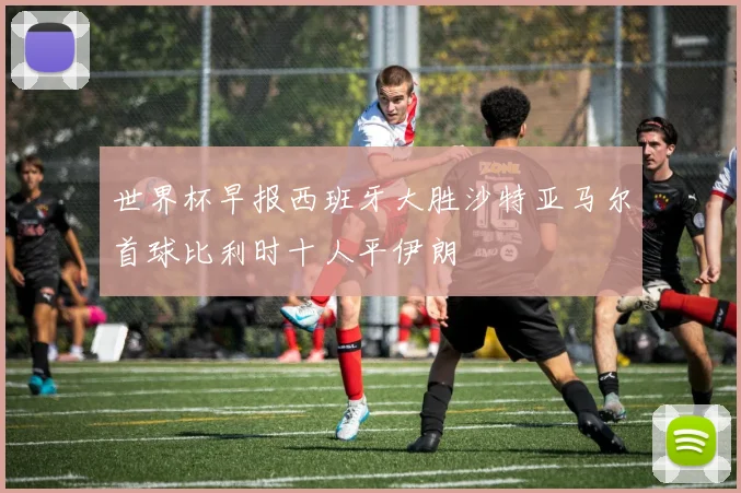 世界杯早报西班牙大胜沙特亚马尔首球比利时十人平伊朗