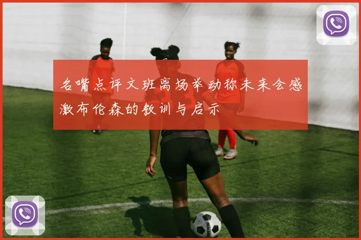 名嘴点评文班离场举动称未来会感激布伦森的教训与启示
