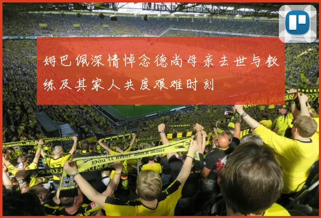 姆巴佩深情悼念德尚母亲去世与教练及其家人共度艰难时刻