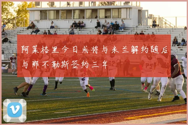 阿莱格里今日或将与米兰解约随后与那不勒斯签约三年