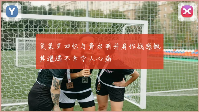 莫莱罗回忆与费尔明并肩作战感慨其遭遇不幸令人心痛