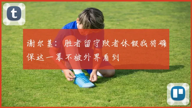 谢尔基：胜者留守败者休假我将确保这一幕不被外界看到