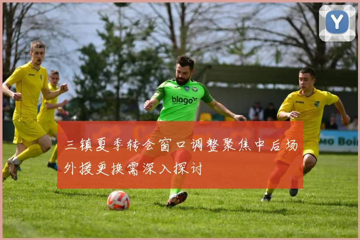 三镇夏季转会窗口调整聚焦中后场外援更换需深入探讨