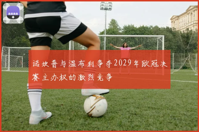 诺坎普与温布利争夺2029年欧冠决赛主办权的激烈竞争
