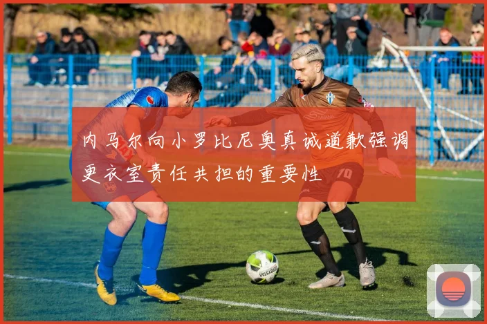 内马尔向小罗比尼奥真诚道歉强调更衣室责任共担的重要性