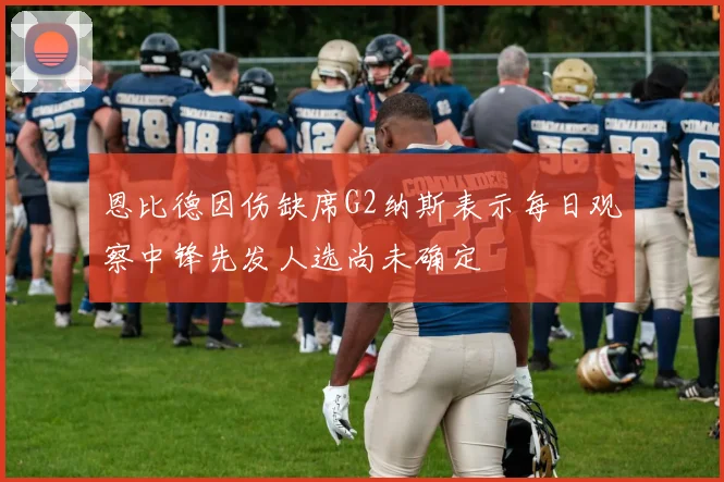 恩比德因伤缺席G2纳斯表示每日观察中锋先发人选尚未确定