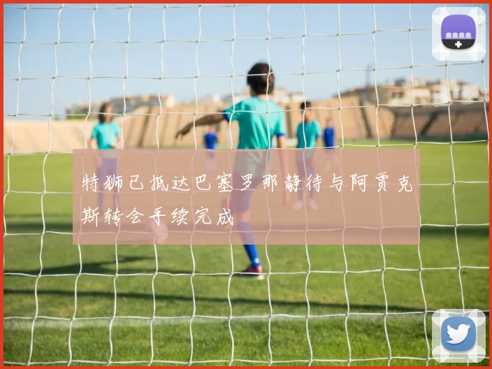 特狮已抵达巴塞罗那静待与阿贾克斯转会手续完成