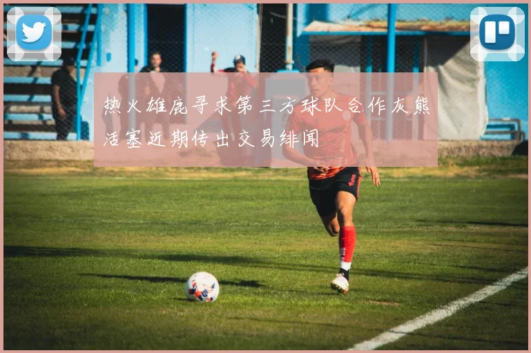 热火雄鹿寻求第三方球队合作灰熊活塞近期传出交易绯闻