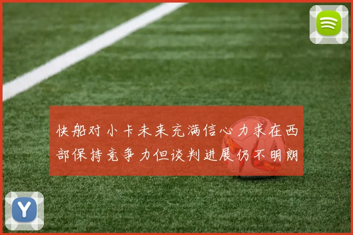 快船对小卡未来充满信心力求在西部保持竞争力但谈判进展仍不明朗