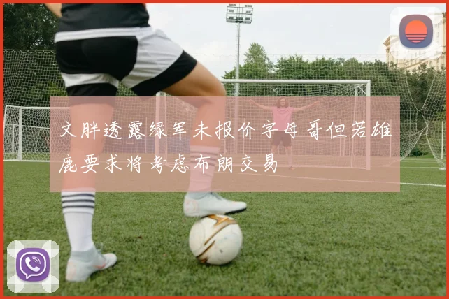 文胖透露绿军未报价字母哥但若雄鹿要求将考虑布朗交易