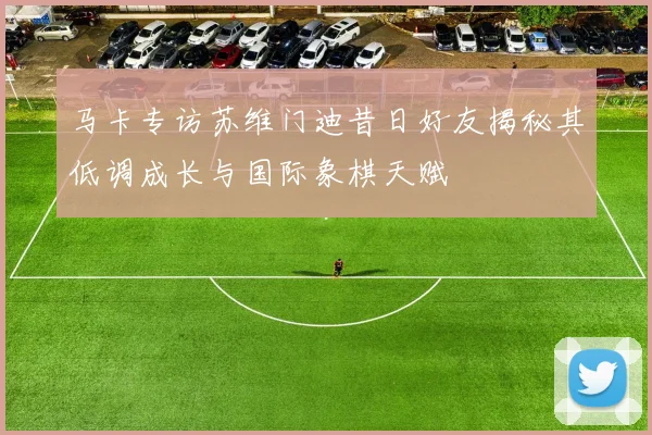 马卡专访苏维门迪昔日好友揭秘其低调成长与国际象棋天赋