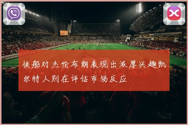 快船对杰伦布朗表现出浓厚兴趣凯尔特人则在评估市场反应