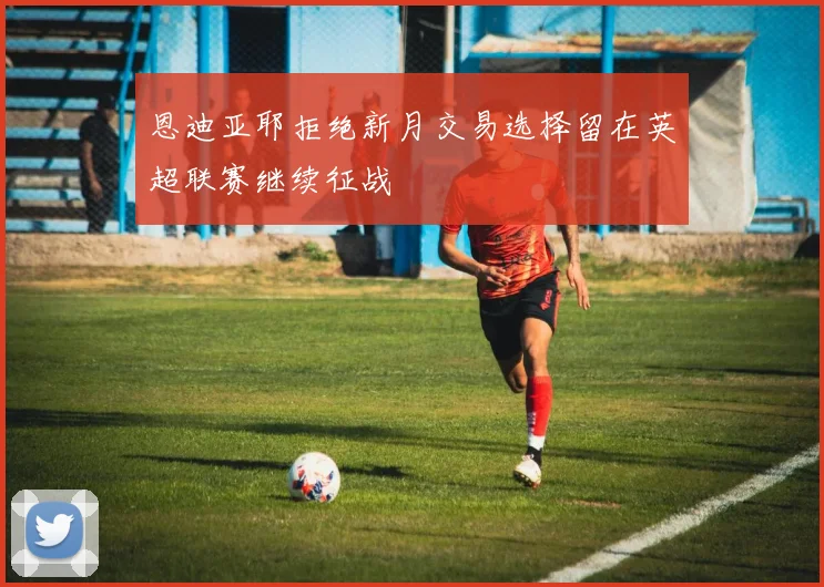恩迪亚耶拒绝新月交易选择留在英超联赛继续征战