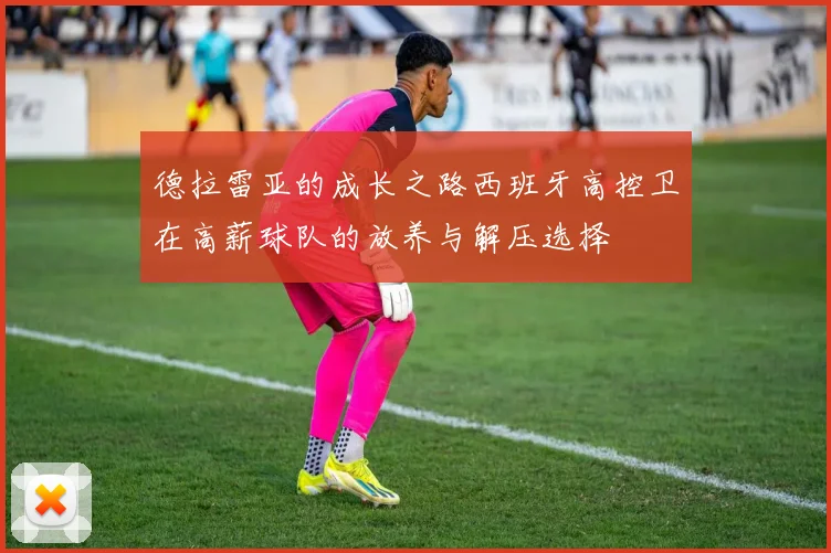 德拉雷亚的成长之路西班牙高控卫在高薪球队的放养与解压选择