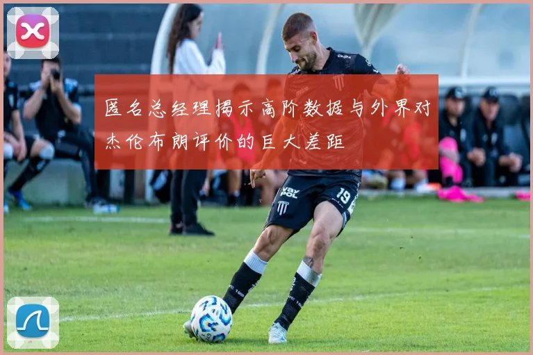 匿名总经理揭示高阶数据与外界对杰伦布朗评价的巨大差距