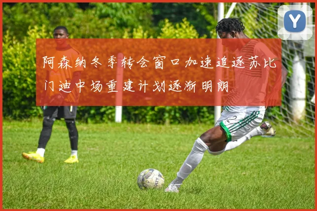阿森纳冬季转会窗口加速追逐苏比门迪中场重建计划逐渐明朗