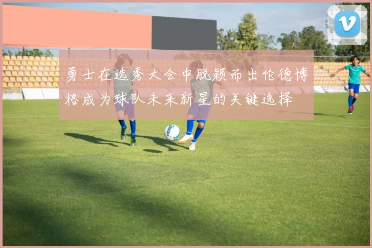 勇士在选秀大会中脱颖而出伦德博格成为球队未来新星的关键选择