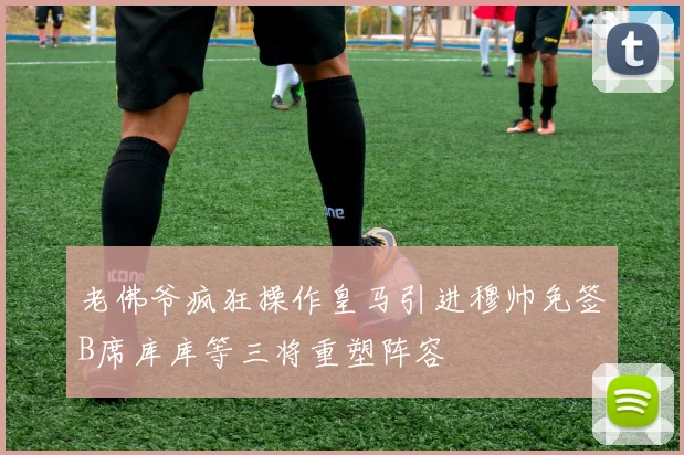 老佛爷疯狂操作皇马引进穆帅免签B席库库等三将重塑阵容