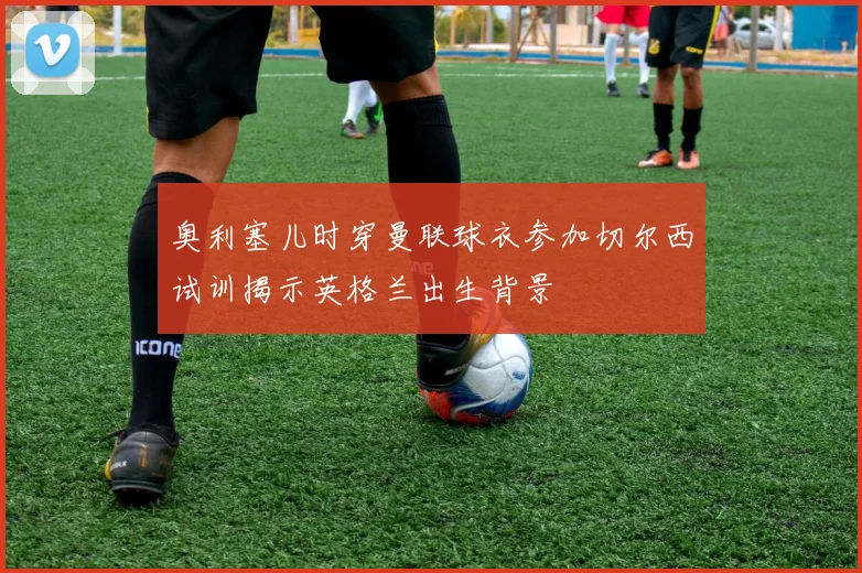 奥利塞儿时穿曼联球衣参加切尔西试训揭示英格兰出生背景