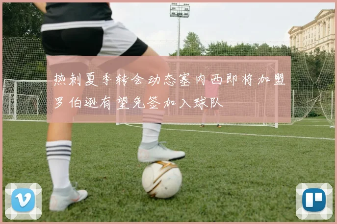 热刺夏季转会动态塞内西即将加盟罗伯逊有望免签加入球队
