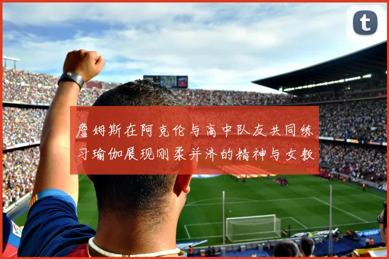詹姆斯在阿克伦与高中队友共同练习瑜伽展现刚柔并济的精神与女教练合影留念