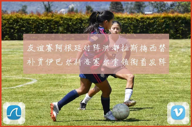 友谊赛阿根廷对阵洪都拉斯梅西替补贾伊巴尔科洛塞尔索领衔首发阵容