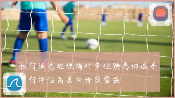 独行侠总经理梅对多位熟悉的选手进行评估高度评价莫雷兹