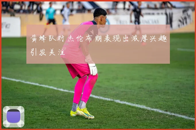 黄蜂队对杰伦布朗表现出浓厚兴趣引发关注