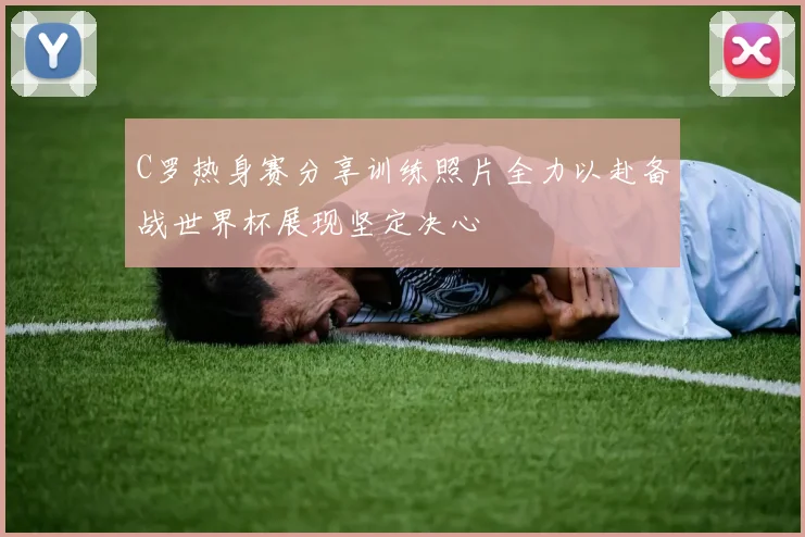 C罗热身赛分享训练照片全力以赴备战世界杯展现坚定决心